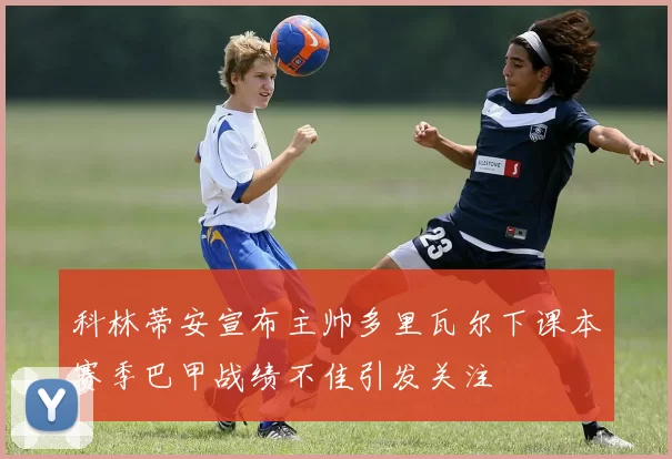 科林蒂安宣布主帅多里瓦尔下课本赛季巴甲战绩不佳引发关注