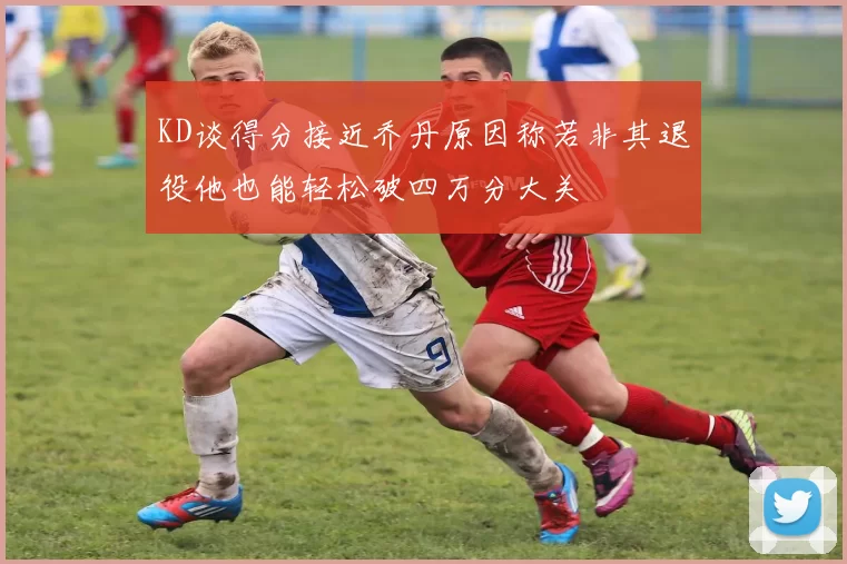 KD谈得分接近乔丹原因称若非其退役他也能轻松破四万分大关