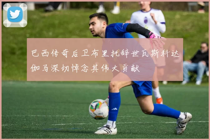巴西传奇后卫布里托辞世瓦斯科达伽马深切悼念其伟大贡献
