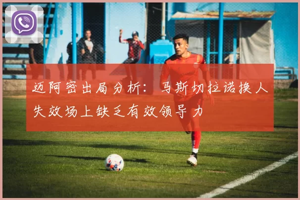 迈阿密出局分析：马斯切拉诺换人失效场上缺乏有效领导力
