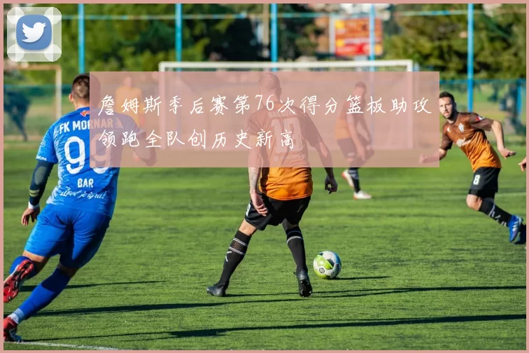 詹姆斯季后赛第76次得分篮板助攻领跑全队创历史新高