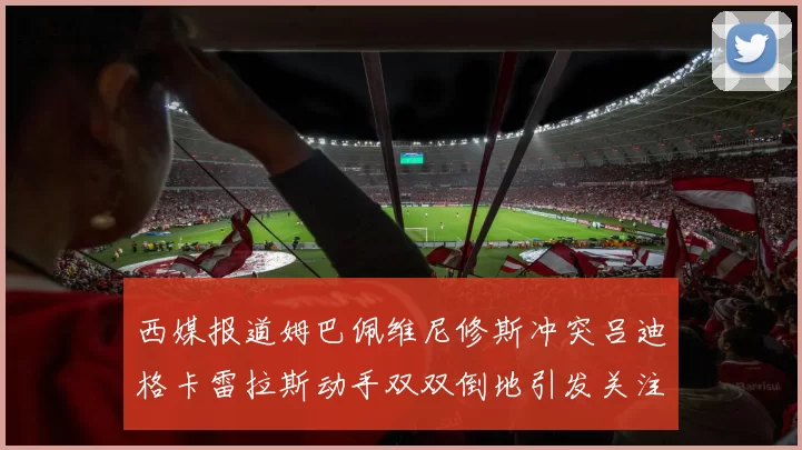 西媒报道姆巴佩维尼修斯冲突吕迪格卡雷拉斯动手双双倒地引发关注