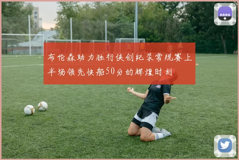 布伦森助力独行侠创纪录常规赛上半场领先快船50分的辉煌时刻