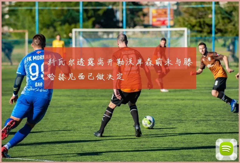 科瓦尔透露离开勒沃库森前未与滕哈赫见面已做决定