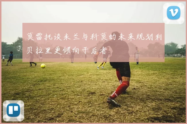莫雷托谈米兰与科莫的未来规划利贝拉里更倾向于后者