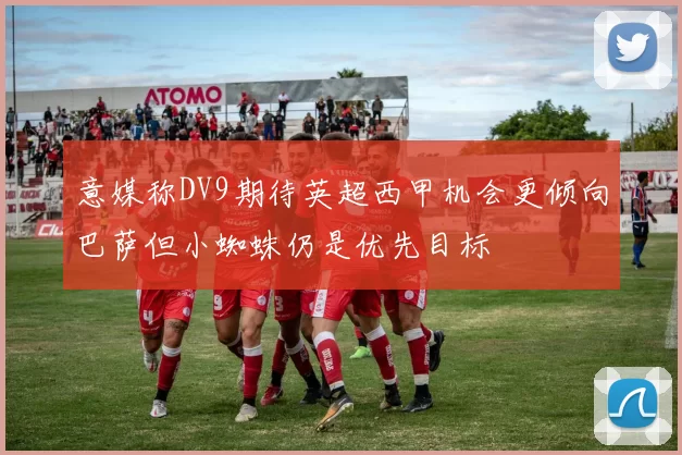 意媒称DV9期待英超西甲机会更倾向巴萨但小蜘蛛仍是优先目标
