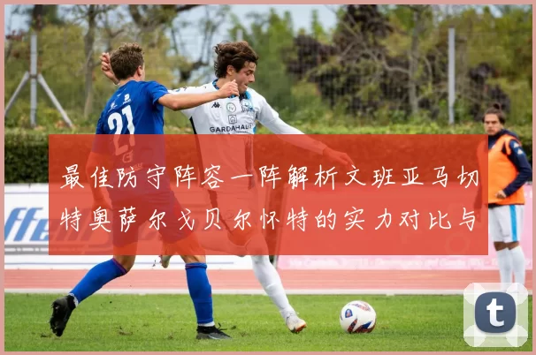 最佳防守阵容一阵解析文班亚马切特奥萨尔戈贝尔怀特的实力对比与展望