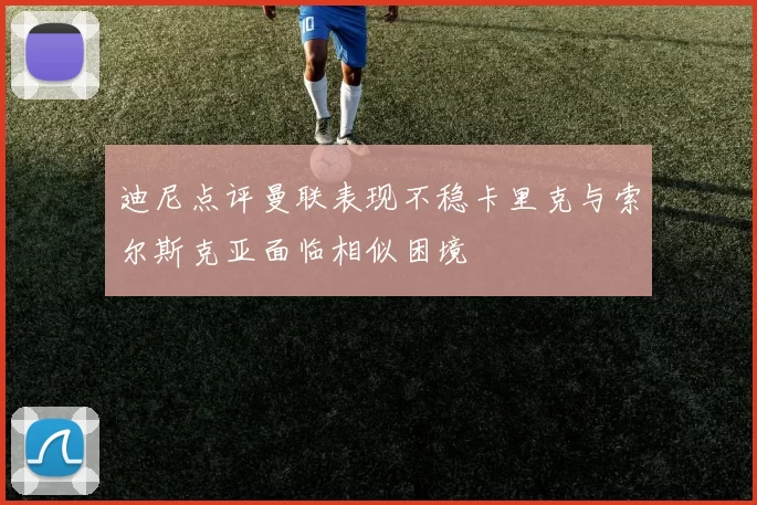 迪尼点评曼联表现不稳卡里克与索尔斯克亚面临相似困境