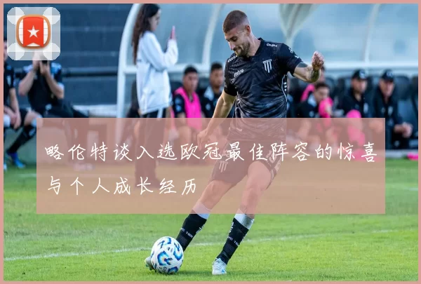 略伦特谈入选欧冠最佳阵容的惊喜与个人成长经历