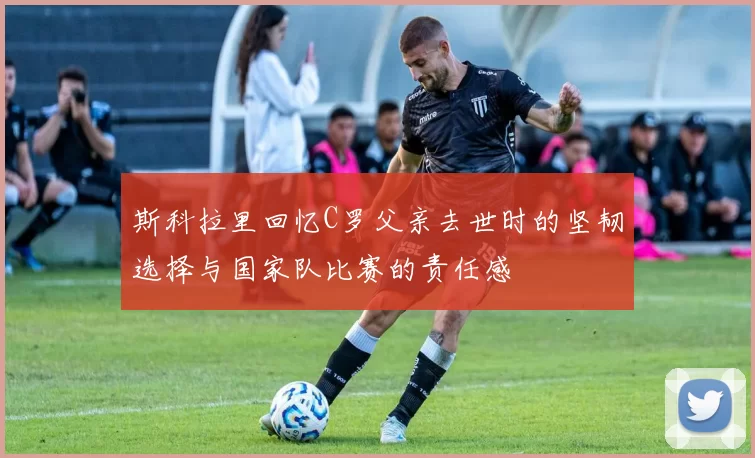 斯科拉里回忆C罗父亲去世时的坚韧选择与国家队比赛的责任感