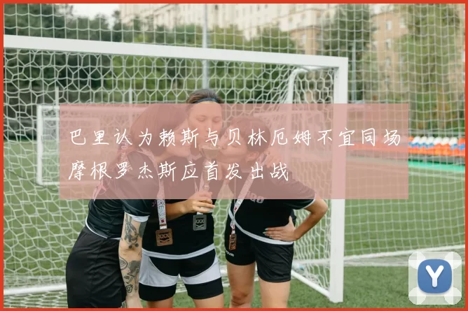 巴里认为赖斯与贝林厄姆不宜同场摩根罗杰斯应首发出战